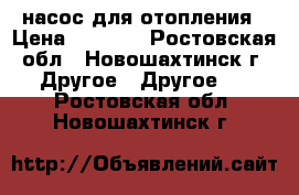 насос для отопления › Цена ­ 1 500 - Ростовская обл., Новошахтинск г. Другое » Другое   . Ростовская обл.,Новошахтинск г.